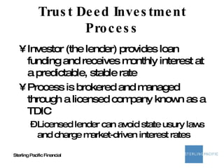 Trust Deed Investment Process Investor (the lender) provides loan funding and receives monthly interest at a predictable, stable rate Process is brokered and managed through a licensed company known as a TDIC Licensed lender can avoid state usury laws and charge market-driven interest rates 