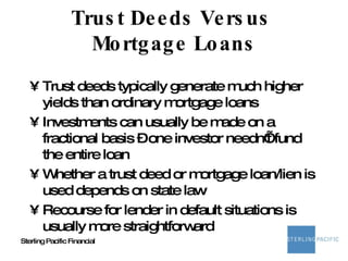 Trust Deeds Versus  Mortgage Loans Trust deeds typically generate much higher yields than ordinary mortgage loans Investments can usually be made on a fractional basis – one investor needn’t fund the entire loan Whether a trust deed or mortgage loan/lien is used depends on state law Recourse for lender in default situations is usually more straightforward 