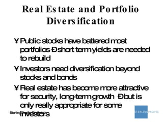 Real Estate and Portfolio Diversification Public stocks have battered most portfolios – short term yields are needed to rebuild Investors need diversification beyond stocks and bonds Real estate has become more attractive for security, long-term growth  – but is only really appropriate for some investors 