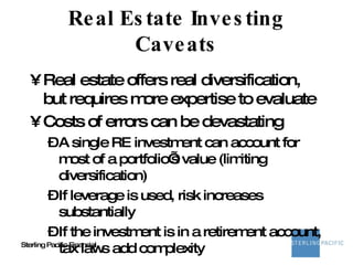 Real Estate Investing Caveats Real estate offers real diversification, but requires more expertise to evaluate Costs of errors can be devastating A single RE investment can account for most of a portfolio’s value (limiting diversification) If leverage is used, risk increases substantially If the investment is in a retirement account, tax laws add complexity 