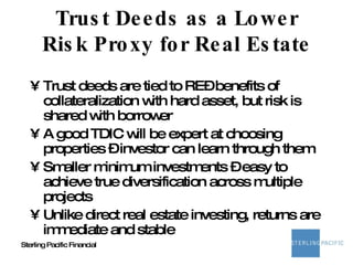 Trust Deeds as a Lower Risk Proxy for Real Estate Trust deeds are tied to RE– benefits of collateralization with hard asset, but risk is shared with borrower A good TDIC will be expert at choosing properties – investor can learn through them Smaller minimum investments – easy to achieve true diversification across multiple projects Unlike direct real estate investing, returns are immediate and stable 