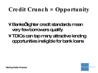 Credit Crunch = Opportunity Banks’ tighter credit standards mean very few borrowers qualify TDICs can tap many attractive lending opportunities ineligible for bank loans 