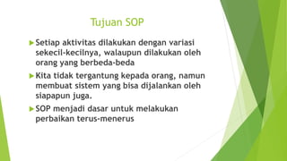 Tujuan SOP
Setiap aktivitas dilakukan dengan variasi
sekecil-kecilnya, walaupun dilakukan oleh
orang yang berbeda-beda
Kita tidak tergantung kepada orang, namun
membuat sistem yang bisa dijalankan oleh
siapapun juga.
SOP menjadi dasar untuk melakukan
perbaikan terus-menerus
 