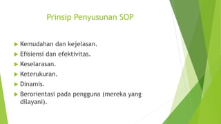 Prinsip Penyusunan SOP
 Kemudahan dan kejelasan.
 Efisiensi dan efektivitas.
 Keselarasan.
 Keterukuran.
 Dinamis.
 Berorientasi pada pengguna (mereka yang
dilayani).
 