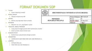FORMAT DOKUMEN SOP
 TUJUAN
 Tujuan dibuatnya prosedur
 RUANG LINGKUP
 Cakupan wilayah kerja SOP
 DEFINISI
 Definisi yang digunakan dalam prosedur
 REFERENSI
 Dokumen luar unit yang dipakai rujukan
 TANGGUNG JAWAB & PROSEDUR
 orang yang bertanggung jawab dalam pelaksanaan prosedur
 Uraian prosedur dalam bentuk narasi
 KEADAAN KHUSUS
 Kondisi khusus yang berkaitan dengan prosedur
 DOKUMENTASI
 CATATAN MUTU DARI FORM-FORM HASIL DARI PROSEDUR (C)
 LAMPIRAN
 INSTRUKSI KERJA (IK)
 FORM-FORM HASIL DARI PROSEDUR (F)
 