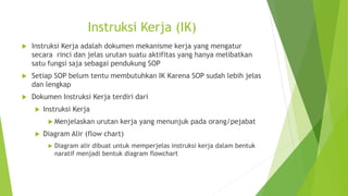 Instruksi Kerja (IK)
 Instruksi Kerja adalah dokumen mekanisme kerja yang mengatur
secara rinci dan jelas urutan suatu aktifitas yang hanya melibatkan
satu fungsi saja sebagai pendukung SOP
 Setiap SOP belum tentu membutuhkan IK Karena SOP sudah lebih jelas
dan lengkap
 Dokumen Instruksi Kerja terdiri dari
 Instruksi Kerja
 Menjelaskan urutan kerja yang menunjuk pada orang/pejabat
 Diagram Alir (flow chart)
 Diagram alir dibuat untuk memperjelas instruksi kerja dalam bentuk
naratif menjadi bentuk diagram flowchart
 