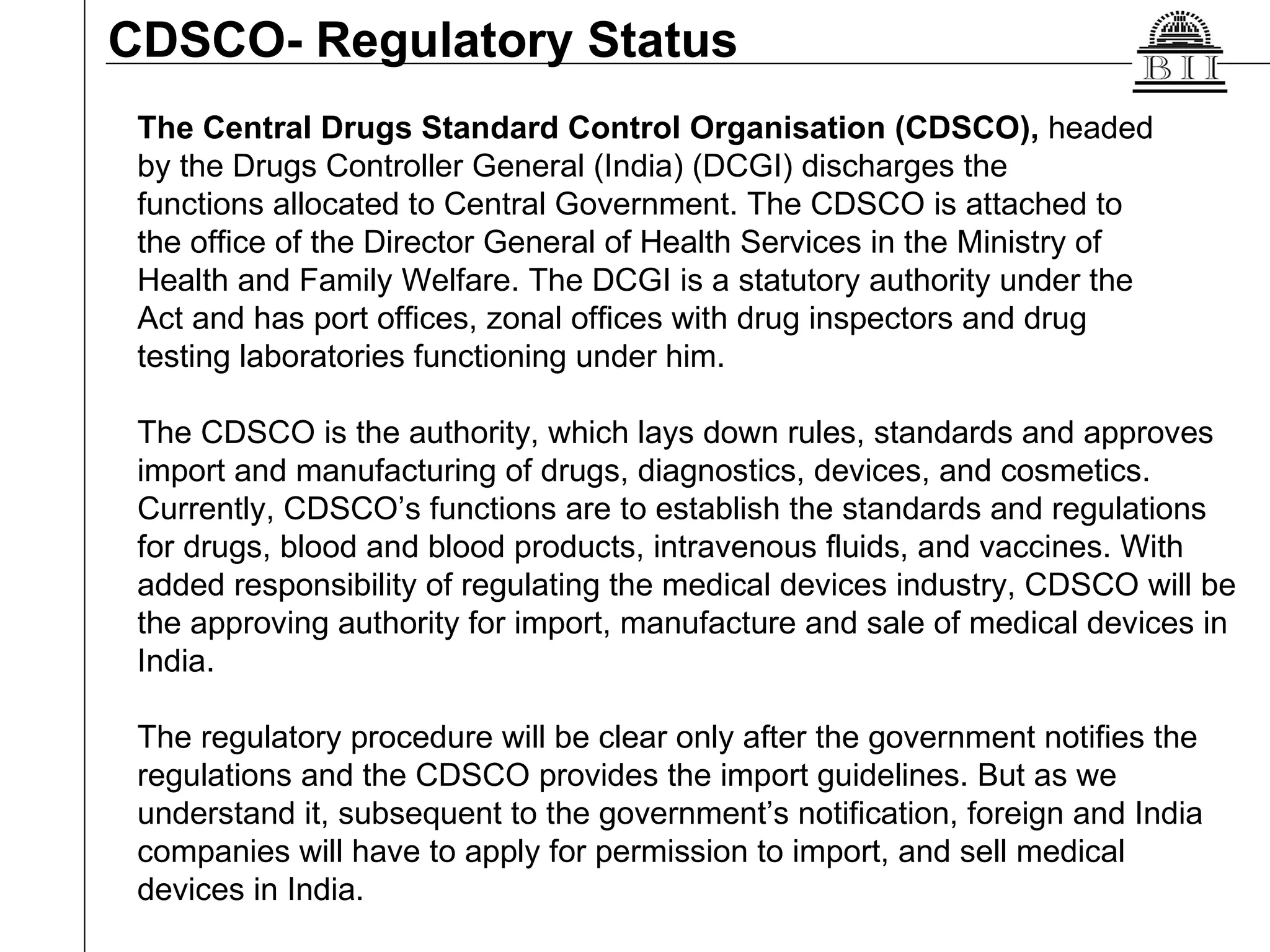 CDSCO- Regulatory Status The Central Drugs Standard Control Organisation (CDSCO),  headed  by the Drugs Controller General (India) (DCGI) discharges the  functions allocated to Central Government. The CDSCO is attached to  the office of the Director General of Health Services in the Ministry of  Health and Family Welfare. The DCGI is a statutory authority under the  Act and has port offices, zonal offices with drug inspectors and drug  testing laboratories functioning under him.  The CDSCO is the authority, which lays down rules, standards and approves import and manufacturing of drugs, diagnostics, devices, and cosmetics.  Currently, CDSCO’s functions are to establish the standards and regulations for drugs, blood and blood products, intravenous fluids, and vaccines. With added responsibility of regulating the medical devices industry, CDSCO will be the approving authority for import, manufacture and sale of medical devices in India. The regulatory procedure will be clear only after the government notifies the regulations and the CDSCO provides the import guidelines. But as we understand it, subsequent to the government’s notification, foreign and India companies will have to apply for permission to import, and sell medical devices in India.  