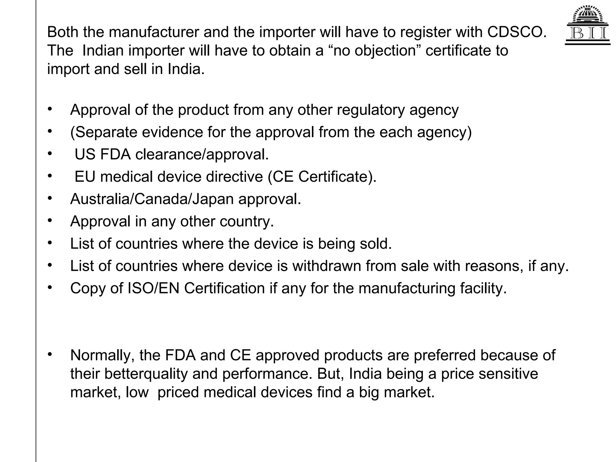 Both the manufacturer and the importer will have to register with CDSCO.  The  Indian importer will have to obtain a “no objection” certificate to  import and sell in India. Approval of the product from any other regulatory agency (Separate evidence for the approval from the each agency) US FDA clearance/approval. EU medical device directive (CE Certificate). Australia/Canada/Japan approval. Approval in any other country. List of countries where the device is being sold. List of countries where device is withdrawn from sale with reasons, if any. Copy of ISO/EN Certification if any for the manufacturing facility. Normally, the FDA and CE approved products are preferred because of their betterquality and performance. But, India being a price sensitive market, low  priced medical devices find a big market. 