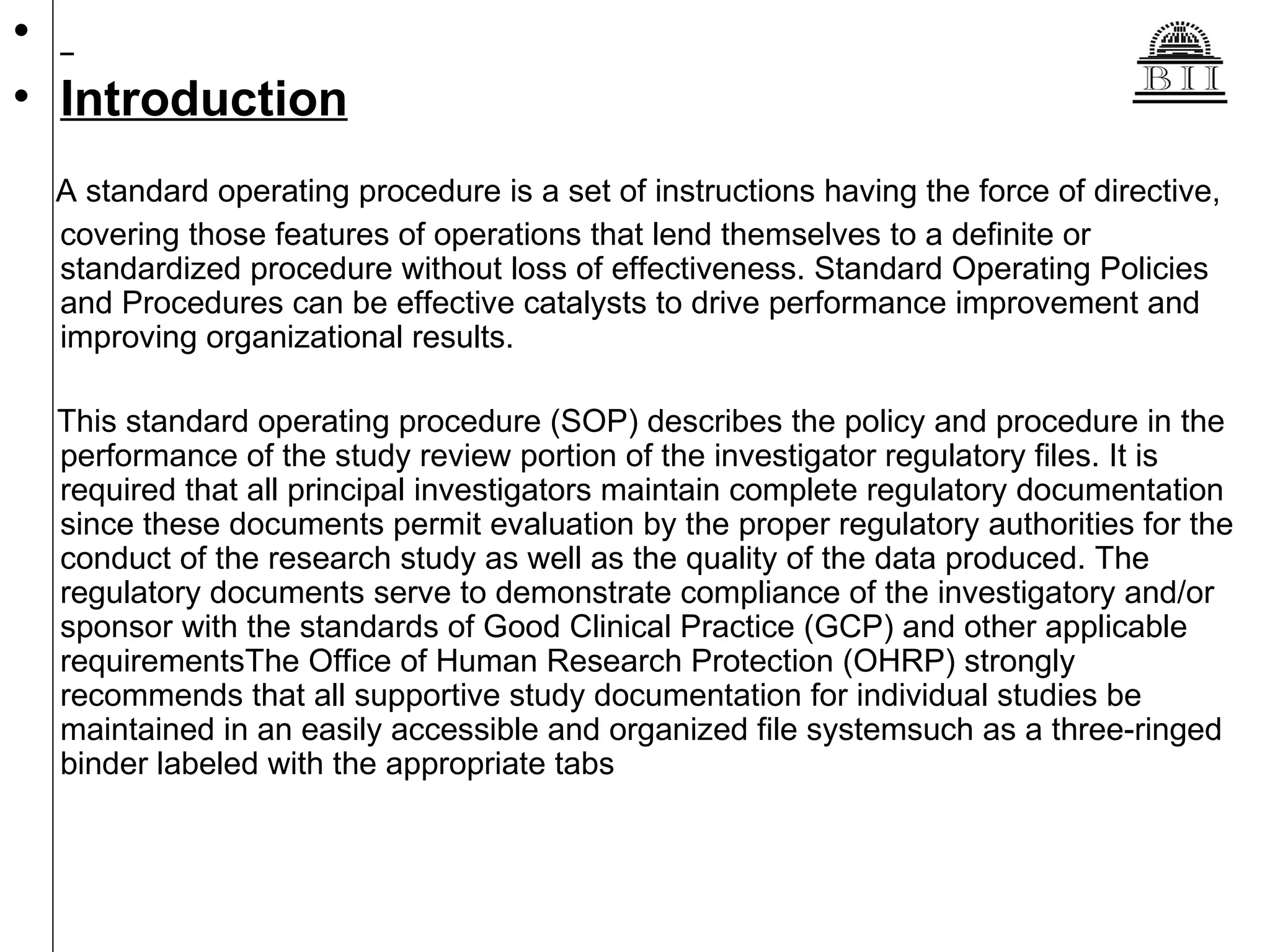 Introduction A standard operating procedure is a set of instructions having the force of directive, covering those features of operations that lend themselves to a definite or standardized procedure without loss of effectiveness. Standard Operating Policies and Procedures can be effective catalysts to drive performance improvement and improving organizational results. This standard operating procedure (SOP) describes the policy and procedure in the performance of the study review portion of the investigator regulatory files. It is required that all principal investigators maintain complete regulatory documentation since these documents permit evaluation by the proper regulatory authorities for the conduct of the research study as well as the quality of the data produced. The regulatory documents serve to demonstrate compliance of the investigatory and/or sponsor with the standards of Good Clinical Practice (GCP) and other applicable requirementsThe Office of Human Research Protection (OHRP) strongly recommends that all supportive study documentation for individual studies be maintained in an easily accessible and organized file systemsuch as a three-ringed binder labeled with the appropriate tabs  