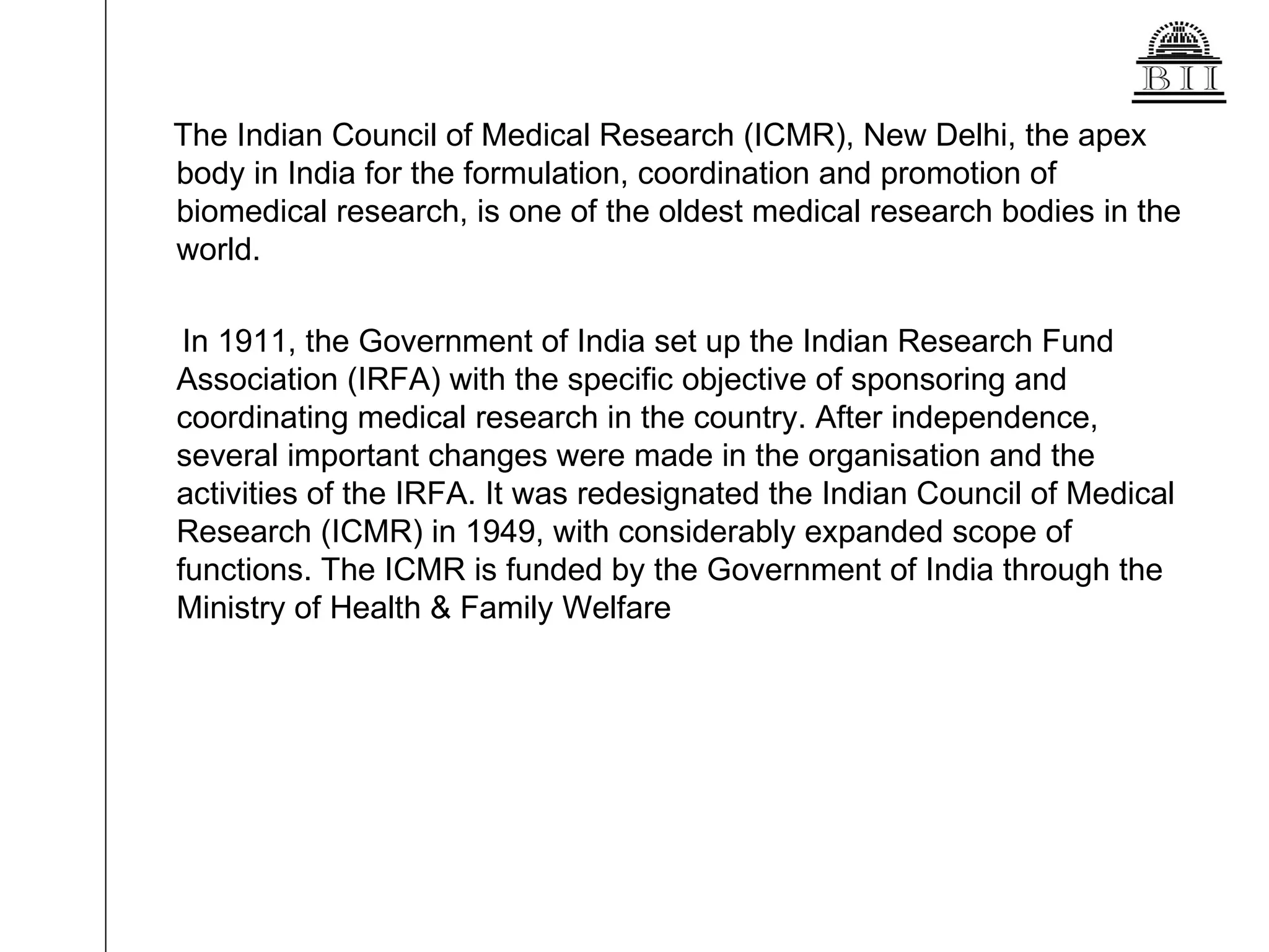The Indian Council of Medical Research (ICMR), New Delhi, the apex body in India for the formulation, coordination and promotion of biomedical research, is one of the oldest medical research bodies in the world. In 1911, the Government of India set up the Indian Research Fund Association (IRFA) with the specific objective of sponsoring and coordinating medical research in the country. After independence, several important changes were made in the organisation and the activities of the IRFA. It was redesignated the Indian Council of Medical Research (ICMR) in 1949, with considerably expanded scope of functions. The ICMR is funded by the Government of India through the Ministry of Health & Family Welfare 