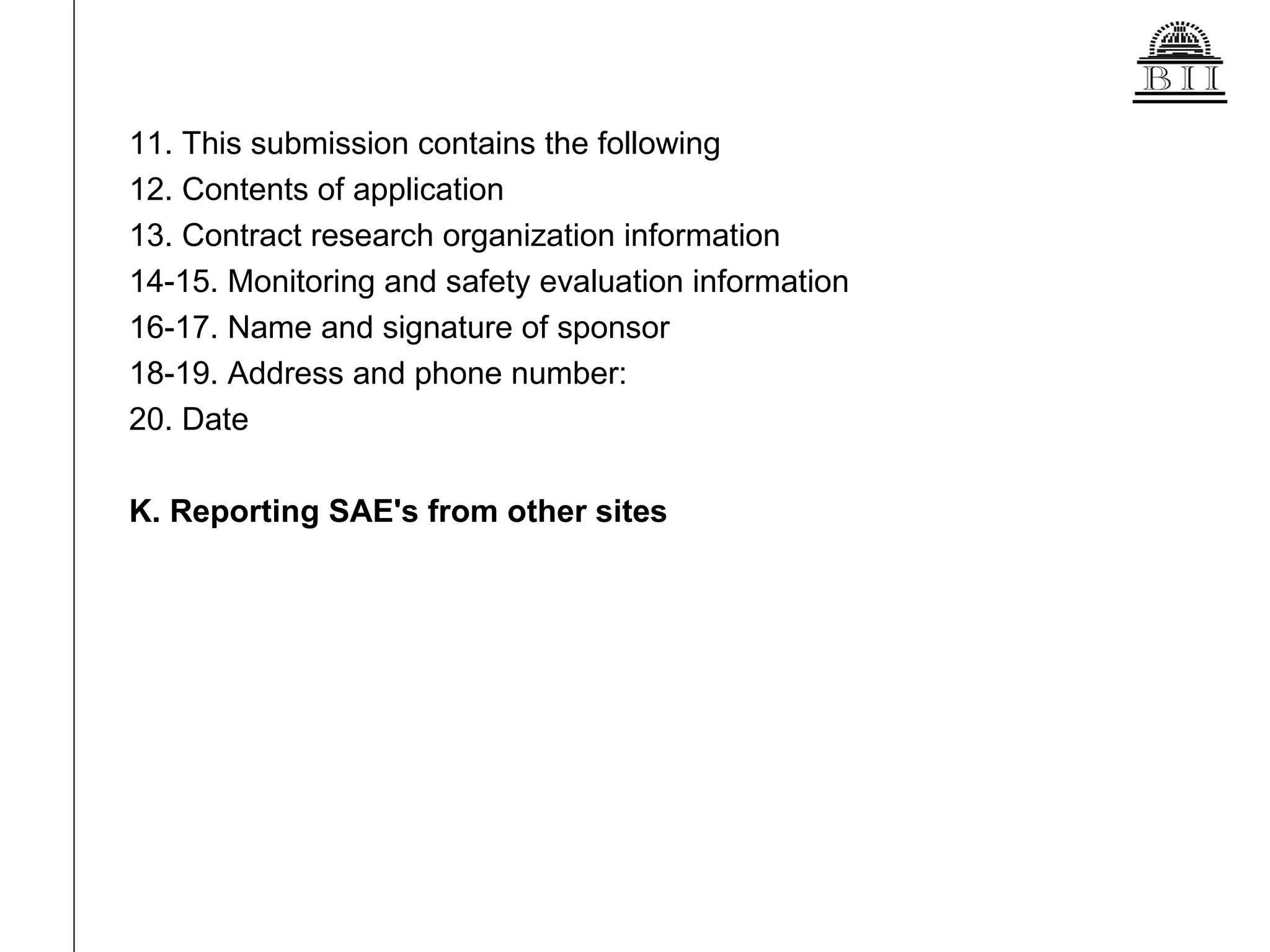 11. This submission contains the following 12. Contents of application 13. Contract research organization information 14-15. Monitoring and safety evaluation information 16-17. Name and signature of sponsor 18-19. Address and phone number:  20. Date K. Reporting SAE's from other sites 