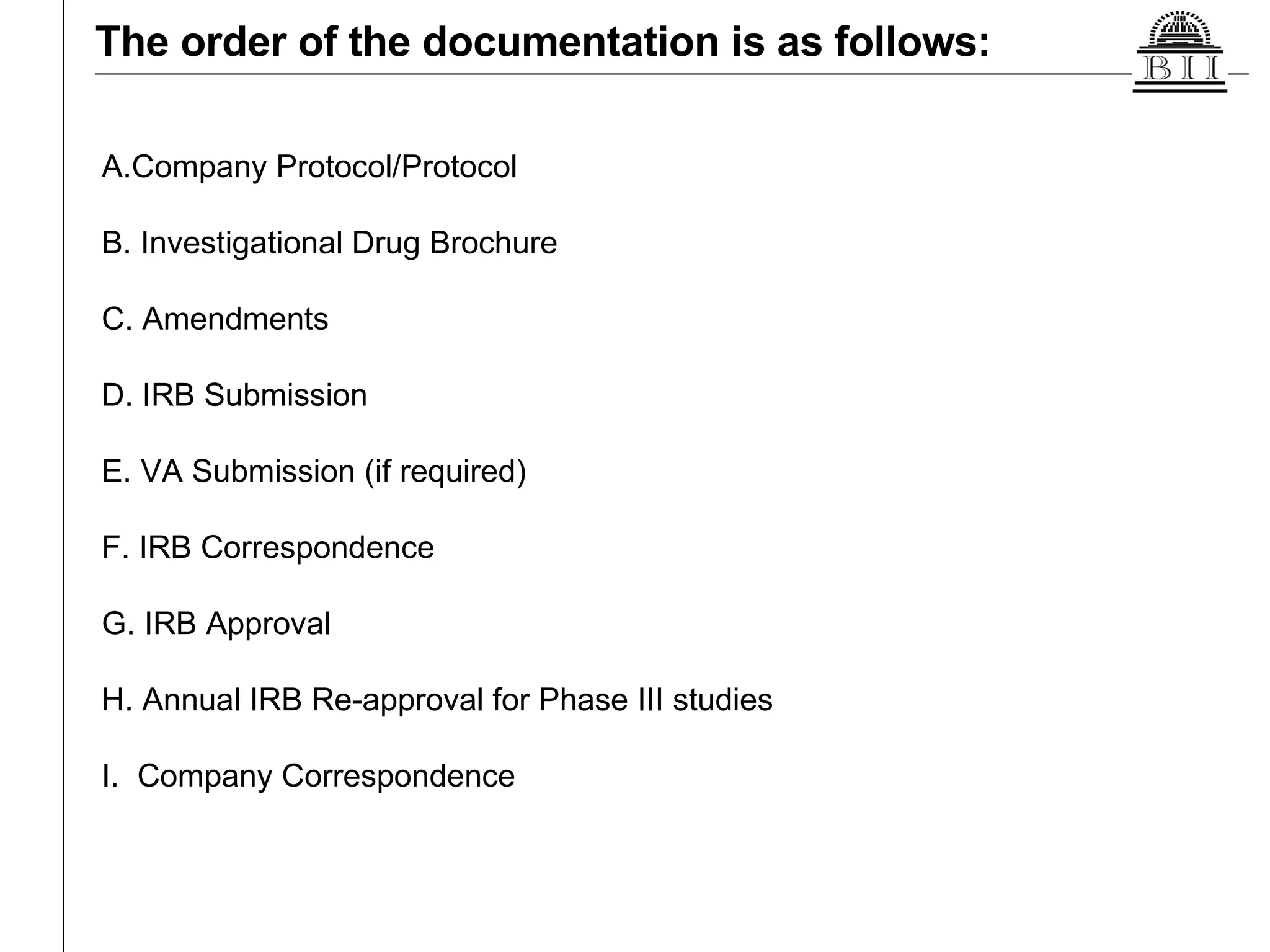 The order of the documentation is as follows: A.Company Protocol/Protocol B. Investigational Drug Brochure C. Amendments  D. IRB Submission  E. VA Submission (if required)  F. IRB Correspondence  G. IRB Approval  H. Annual IRB Re-approval for Phase III studies  I.  Company Correspondence  