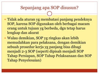 Sepanjang apa SOP disusun?
 Tidak ada aturan yg membatasi panjang pendeknya
SOP, karena SOP digunakan oleh berbagai macam
orang untuk tujuan yg berbeda, dgn tetap harus
lengkap dan akurat
 Walau demikian, SOP yg ringkas akan lebih
memudahkan para pelaksana, dengan demikian
sebuah prosedur kerja yg panjang bisa dibagi
menjadi 2-3 SOP (seperti dipisah menjadi SOP
Tahap Persiapan, SOP Tahap Pelaksanaan dan SOP
Tahap Penyelesaian)
 