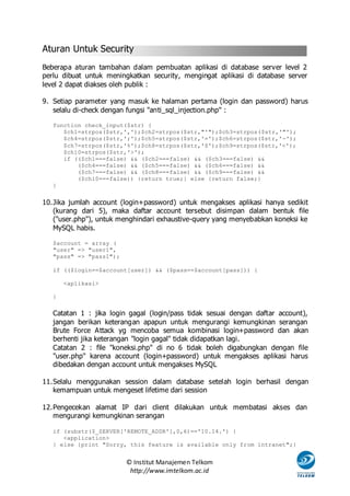 Aturan Untuk Security
Beberapa aturan tambahan dalam pembuatan aplikasi di database server level 2
perlu dibuat untuk meningkatkan security, mengingat aplikasi di database server
level 2 dapat diakses oleh publik :

9. Setiap parameter yang masuk ke halaman pertama (login dan password) harus
   selalu di-check dengan fungsi "anti_sql_injection.php" :

   function check_input($str) {
      $ch1=strpos($str,',');$ch2=strpos($str,"'");$ch3=strpos($str,'"');
      $ch4=strpos($str,';');$ch5=strpos($str,'=');$ch6=strpos($str,'-');
      $ch7=strpos($str,'%');$ch8=strpos($str,'$');$ch9=strpos($str,'<');
      $ch10=strpos($str,'>');
      if (($ch1===false) && ($ch2===false) && ($ch3===false) &&
          ($ch4===false) && ($ch5===false) && ($ch6===false) &&
          ($ch7===false) && ($ch8===false) && ($ch9===false) &&
          ($ch10===false)) {return true;} else {return false;}
   }


10. Jika jumlah account (login+password) untuk mengakses aplikasi hanya sedikit
    (kurang dari 5), maka daftar account tersebut disimpan dalam bentuk file
    ("user.php"), untuk menghindari exhaustive-query yang menyebabkan koneksi ke
    MySQL habis.

   $account = array (
   "user" => "user1",
   "pass" => "pass1");

   if (($login==$account[user]) && ($pass==$account[pass])) {

       <aplikasi>

   }


   Catatan 1 : jika login gagal (login/pass tidak sesuai dengan daftar account),
   jangan berikan keterangan apapun untuk mengurangi kemungkinan serangan
   Brute Force Attack yg mencoba semua kombinasi login+password dan akan
   berhenti jika keterangan "login gagal" tidak didapatkan lagi.
   Catatan 2 : file "koneksi.php" di no 6 tidak boleh digabungkan dengan file
   "user.php" karena account (login+password) untuk mengakses aplikasi harus
   dibedakan dengan account untuk mengakses MySQL

11. Selalu menggunakan session dalam database setelah login berhasil dengan
    kemampuan untuk mengeset lifetime dari session

12. Pengecekan alamat IP dari client dilakukan untuk membatasi akses dan
    mengurangi kemungkinan serangan

   if (substr($_SERVER['REMOTE_ADDR'],0,6)=='10.14.') {
      <application>
   } else {print "Sorry, this feature is available only from intranet";}


                         © Institut Manajemen Telkom
                          http://www.imtelkom.ac.id
 
