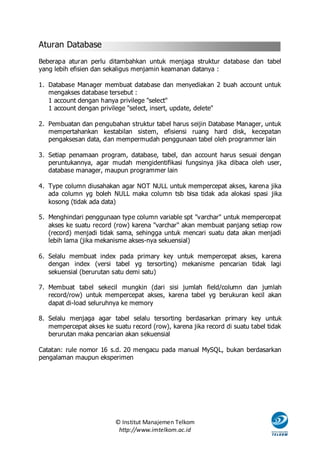 Aturan Database
Beberapa aturan perlu ditambahkan untuk menjaga struktur database dan tabel
yang lebih efisien dan sekaligus menjamin keamanan datanya :

1. Database Manager membuat database dan menyediakan 2 buah account untuk
   mengakses database tersebut :
   1 account dengan hanya privilege "select"
   1 account dengan privilege "select, insert, update, delete"

2. Pembuatan dan pengubahan struktur tabel harus seijin Database Manager, untuk
   mempertahankan kestabilan sistem, efisiensi ruang hard disk, kecepatan
   pengaksesan data, dan mempermudah penggunaan tabel oleh programmer lain

3. Setiap penamaan program, database, tabel, dan account harus sesuai dengan
   peruntukannya, agar mudah mengidentifikasi fungsinya jika dibaca oleh user,
   database manager, maupun programmer lain

4. Type column diusahakan agar NOT NULL untuk mempercepat akses, karena jika
   ada column yg boleh NULL maka column tsb bisa tidak ada alokasi spasi jika
   kosong (tidak ada data)

5. Menghindari penggunaan type column variable spt "varchar" untuk mempercepat
   akses ke suatu record (row) karena "varchar" akan membuat panjang setiap row
   (record) menjadi tidak sama, sehingga untuk mencari suatu data akan menjadi
   lebih lama (jika mekanisme akses-nya sekuensial)

6. Selalu membuat index pada primary key untuk mempercepat akses, karena
   dengan index (versi tabel yg tersorting) mekanisme pencarian tidak lagi
   sekuensial (berurutan satu demi satu)

7. Membuat tabel sekecil mungkin (dari sisi jumlah field/column dan jumlah
   record/row) untuk mempercepat akses, karena tabel yg berukuran kecil akan
   dapat di-load seluruhnya ke memory

8. Selalu menjaga agar tabel selalu tersorting berdasarkan primary key untuk
   mempercepat akses ke suatu record (row), karena jika record di suatu tabel tidak
   berurutan maka pencarian akan sekuensial

Catatan: rule nomor 16 s.d. 20 mengacu pada manual MySQL, bukan berdasarkan
pengalaman maupun eksperimen




                          © Institut Manajemen Telkom
                           http://www.imtelkom.ac.id
 