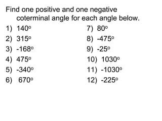Find one positive and one negative
coterminal angle for each angle below.
1) 140o 7) 80o
2) 315o 8) -475o
3) -168o 9) -25o
4) 475o 10) 1030o
5) -340o 11) -1030o
6) 670o 12) -225o
 