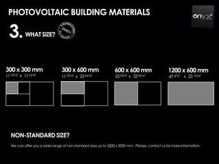 PHOTOVOLTAIC BUILDING MATERIALS
WHAT SIZE?
300 x 300 mm
1113/16” 13/16”x 11
300 x 600 mm
1113/16” 10/16”x 23
600 x 600 mm
2310/16” 10/16”x 23
1200 x 600 mm
47 4/16” 10/16”x 23
3.
NON-STANDARD SIZE?
We can offer you a wide range of non-standard sizes up to 3200 x 2000 mm . Please, contact us for more information.
 