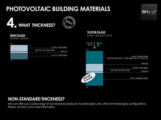 PHOTOVOLTAIC BUILDING MATERIALS
WHAT THICKNESS?4.
We can offer you a wide range of non-standard products: insulated glass units, other laminated glass configurations.
Please, contact us for more information.
NON-STANDARD THICKNESS?
FLOORGLASS
SKINGLASS
3,2 mm + 3,2 mm
6 mm + 3,2 mm + 6 mm
 