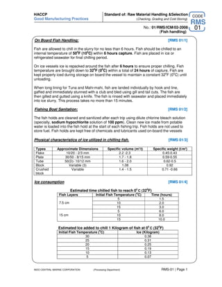 HACCP                                           Standard of: Raw Material Handling &Selection             CODE
Good Manufacturing Practices                                       (Checking, Grading and Cold Storing)
                                                                                                          RMS
                                                                           No.: 01/RMS/ICM/02-2008        01
                                                                                    (Fish handling)

On Board Fish Handling:                                                                  [RMS 01/1]

Fish are allowed to chill in the slurry for no less than 6 hours. Fish should be chilled to an
internal temperature of 500F (100C) within 6 hours capture. Fish are placed in ice or
refrigerated seawater for final chilling period.

On ice vessels ice is repacked around the fish after 6 hours to ensure proper chilling. Fish
temperature are brought down to 320F (00C) within a total of 24 hours of capture. Fish are
kept properly iced during storage on board the vessel to maintain a constant 320F (00C) until
unloading.

When long lining for Tuna and Mahi-mahi, fish are landed individually by hook and line,
gaffed and immediately stunned with a club and bled using gill and tail cuts. The fish are
then gilled and gutted using a knife. The fish is rinsed with seawater and placed immediately
into ice slurry. This process takes no more than 15 minutes.

Fishing Boat Sanitation:                                                                 [RMS 01/2]

The fish holds are cleaned and sanitized after each trip using dilute chlorine bleach solution
(specially, sodium hypochlorite solution of 100 ppm). Clean new ice made from potable
water is loaded into the fish hold at the start of each fishing trip. Fish holds are not used to
store fuel. Fish holds are kept free of chemicals and lubricants used on-board the vessels

Physical characteristics of ice utilized in chilling fish.                               [RMS 01/3]

 Types         Approximate Dimensions             Specific volume (m3/t)        Specific weight (t/m3)
 Flake              10/20 - 2/3 mm                       2.2 -2.3                    0.45-0.43
 Plate             30/50 - 8/15 mm                       1.7 - 1.8                   0.59-0.55
 Tube              50(D)- 10/12 mm                       1.6 - 2.0                    0.62-0.5
 Block               Variable (3)                          1.08                         0.92
 Crushed               Variable                          1.4 - 1.5                   0.71 -0.66
 block

Ice consumption                                                                          [RMS 01/4]

                         Estimated time chilled fish to reach 00 C (320F)
                                                                    0
                Fish Layers             Initial Fish Temperature ( C)          Time (hours)
                                                       5                           1.5
                7.5 cm                                10                           2.0
                                                      15                           3.0
                                                       5                           6.0
                15 cm                                 10                           8.0
                                                      15                           10.0

                Estimated Ice added to chill 1 Kilogram of fish at 00 C (320F)
                                           0
                Initial Fish Temperature ( C)                       Ice (Kilogram)
                                 30                                       0.38
                                 25                                       0.31
                                 20                                       0.25
                                 15                                       0.19
                                 10                                       0.13
                                  5                                      0.07


INDO CENTRAL MARINE CORPORATION       (Processing Department)                        RMS-01 | Page 1
 