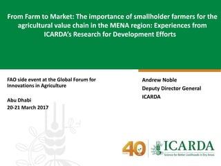 FAO side event at the Global Forum for
Innovations in Agriculture
Abu Dhabi
20-21 March 2017
From Farm to Market: The importance of smallholder farmers for the
agricultural value chain in the MENA region: Experiences from
ICARDA’s Research for Development Efforts
Andrew Noble
Deputy Director General
ICARDA
 