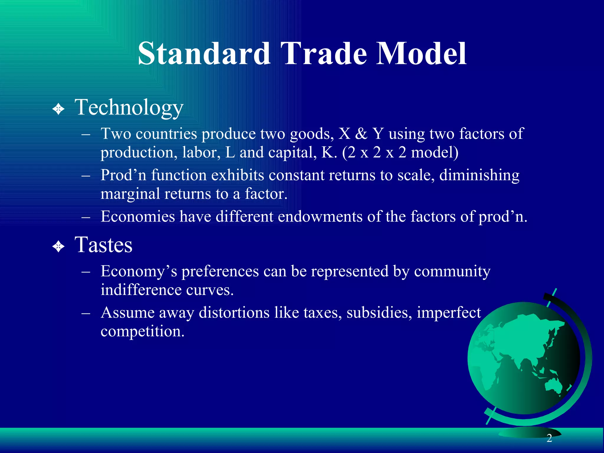 Standard Trade Model Technology Two countries produce two goods, X & Y using two factors of production, labor, L and capital, K. (2 x 2 x 2 model) Prod’n function exhibits constant returns to scale, diminishing marginal returns to a factor. Economies have different endowments of the factors of prod’n. Tastes Economy’s preferences can be represented by community indifference curves.  Assume away distortions like taxes, subsidies, imperfect competition. 