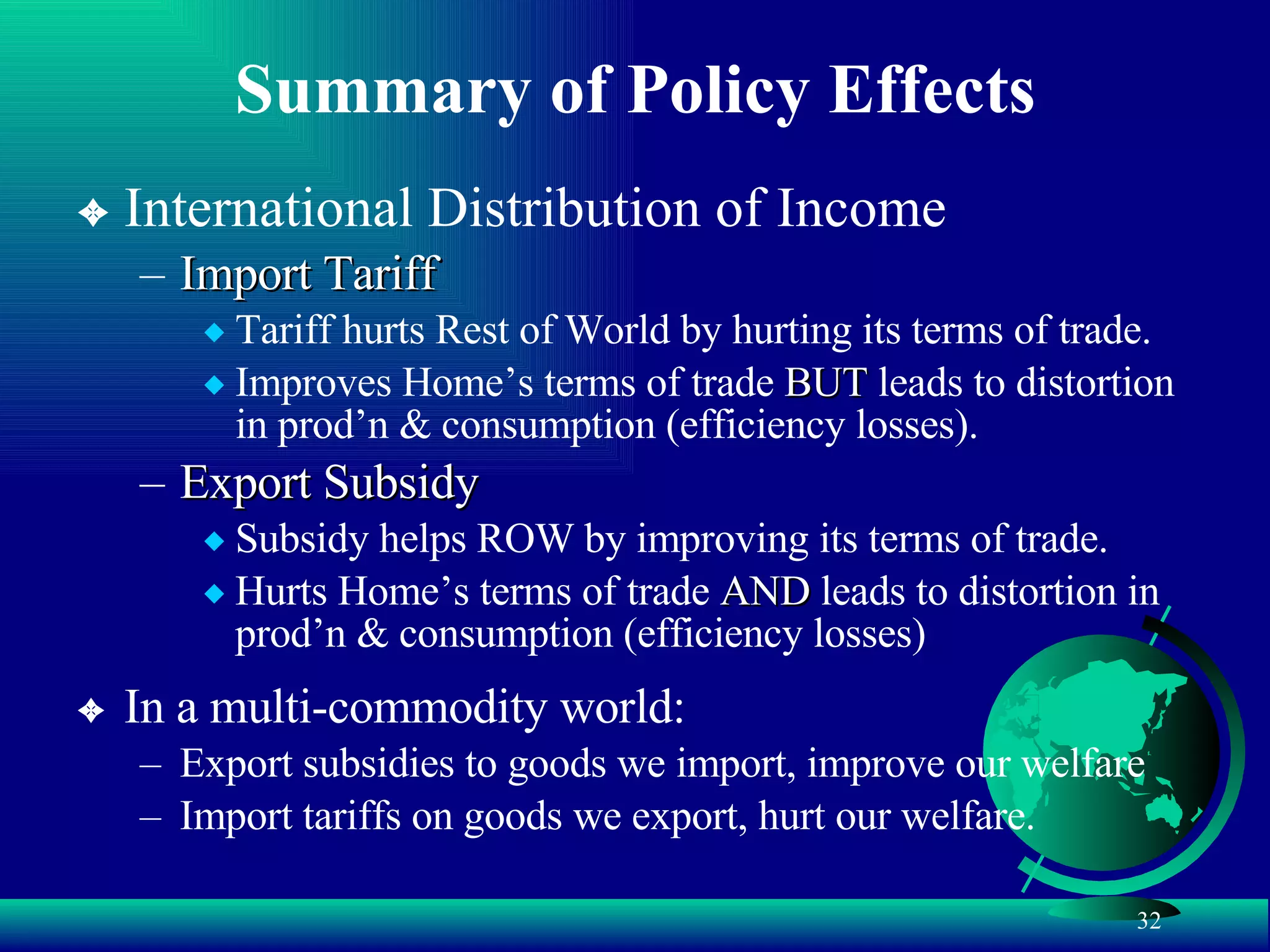Summary of Policy Effects International Distribution of Income Import Tariff Tariff hurts Rest of World by hurting its terms of trade. Improves Home’s terms of trade  BUT  leads to distortion in prod’n & consumption (efficiency losses). Export Subsidy Subsidy helps ROW by improving its terms of trade. Hurts Home’s terms of trade  AND  leads to distortion in prod’n & consumption (efficiency losses) In a multi-commodity world: Export subsidies to goods we import, improve our welfare Import tariffs on goods we export, hurt our welfare. 