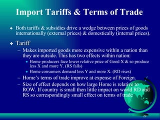 Import Tariffs & Terms of Trade Both tariffs & subsidies drive a wedge between prices of goods internationally (external prices) & domestically (internal prices). Tariff Makes imported goods more expensive within a nation than they are outside. This has two effects within nation: Home producers face lower relative price of Good X & so produce less X and more Y. (RS falls) Home consumers demand less Y and more X. (RD rises) Home’s terms of trade improve at expense of Foreign. Size of effect depends on how large Home is relative to ROW. If country is small then little impact on world RD and RS so correspondingly small effect on terms of trade 