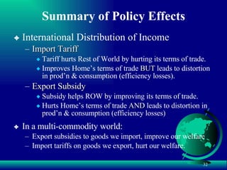 Summary of Policy Effects International Distribution of Income Import Tariff Tariff hurts Rest of World by hurting its terms of trade. Improves Home’s terms of trade  BUT  leads to distortion in prod’n & consumption (efficiency losses). Export Subsidy Subsidy helps ROW by improving its terms of trade. Hurts Home’s terms of trade  AND  leads to distortion in prod’n & consumption (efficiency losses) In a multi-commodity world: Export subsidies to goods we import, improve our welfare Import tariffs on goods we export, hurt our welfare. 