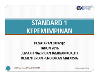 PENATARAN SKPMg2
TAHUN 2016
JEMAAH NAZIR DAN JAMINAN KUALITI
KEMENTERIAN PENDIDIKAN MALAYSIA
STANDARD 1
KEPEMIMPINAN
13 September 20162016:Task Force SKPMg2/JNJK/KPM1
 