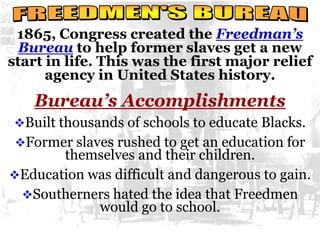 1865, Congress created the Freedman’s
Bureau to help former slaves get a new
start in life. This was the first major relief
agency in United States history.
Bureau’s Accomplishments
Built thousands of schools to educate Blacks.
Former slaves rushed to get an education for
themselves and their children.
Education was difficult and dangerous to gain.
Southerners hated the idea that Freedmen
would go to school.
 