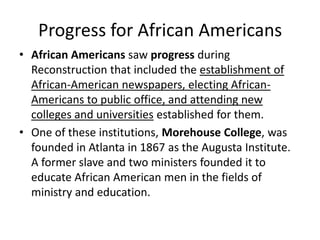 Progress for African Americans
• African Americans saw progress during
Reconstruction that included the establishment of
African-American newspapers, electing African-
Americans to public office, and attending new
colleges and universities established for them.
• One of these institutions, Morehouse College, was
founded in Atlanta in 1867 as the Augusta Institute.
A former slave and two ministers founded it to
educate African American men in the fields of
ministry and education.
 
