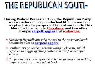 During Radical Reconstruction, the Republican Party
was a mixture of people who had little in common
except a desire to prosper in the postwar South. This
bloc of voters included freedmen and two other
groups: carpetbaggers and scalawags.
Northern Republicans who moved to the postwar South
became known as carpetbaggers.
Southerners gave them this insulting nickname, which
referred to a type of cheap suitcase made from carpet
scraps.
Carpetbaggers were often depicted as greedy men seeking
to grab power or make a fast buck.
 