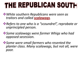 White southern Republicans were seen as
traitors and called scalawags.
Refers to one who is a “scoundrel”, reprobate or
unprincipled person.
Some scalawags were former Whigs who had
opposed secession.
Some were small farmers who resented the
planter class. Many scalawags, but not all, were
poor.
 
