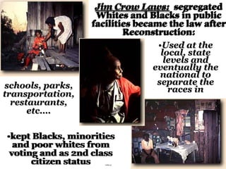 Jim Crow Laws: segregated
Whites and Blacks in public
facilities became the law after
Reconstruction:
•Used at the
local, state
levels and
eventually the
national to
separate the
races in
•kept Blacks, minorities
and poor whites from
voting and as 2nd class
citizen status
schools, parks,
transportation,
restaurants,
etc….
JClaws1
 