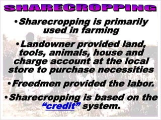 •Sharecropping is primarily
used in farming
•Landowner provided land,
tools, animals, house and
charge account at the local
store to purchase necessities
•Freedmen provided the labor.
•Sharecropping is based on the
“credit” system.
 