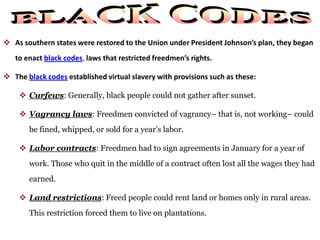  As southern states were restored to the Union under President Johnson’s plan, they began
to enact black codes, laws that restricted freedmen’s rights.
 The black codes established virtual slavery with provisions such as these:
 Curfews: Generally, black people could not gather after sunset.
 Vagrancy laws: Freedmen convicted of vagrancy– that is, not working– could
be fined, whipped, or sold for a year’s labor.
 Labor contracts: Freedmen had to sign agreements in January for a year of
work. Those who quit in the middle of a contract often lost all the wages they had
earned.
 Land restrictions: Freed people could rent land or homes only in rural areas.
This restriction forced them to live on plantations.
 