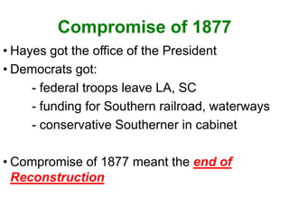 Compromise of 1877
• Hayes got the office of the President
• Democrats got:
- federal troops leave LA, SC
- funding for Southern railroad, waterways
- conservative Southerner in cabinet
• Compromise of 1877 meant the end of
Reconstruction
 