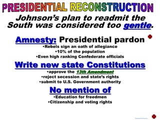 Johnson’s plan to readmit the
South was considered too gentle.
Amnesty: Presidential pardon
•Rebels sign an oath of allegiance
•10% of the population
•Even high ranking Confederate officials
Write new state Constitutions
•approve the 13th Amendment
•reject secession and state’s rights
•submit to U.S. Government authority
No mention of
•Education for freedmen
•Citizenship and voting rights
PresidentialReconstruction
 