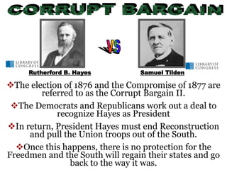 The election of 1876 and the Compromise of 1877 are
referred to as the Corrupt Bargain II.
The Democrats and Republicans work out a deal to
recognize Hayes as President
In return, President Hayes must end Reconstruction
and pull the Union troops out of the South.
Once this happens, there is no protection for the
Freedmen and the South will regain their states and go
back to the way it was.
Rutherford B. Hayes Samuel Tilden
 