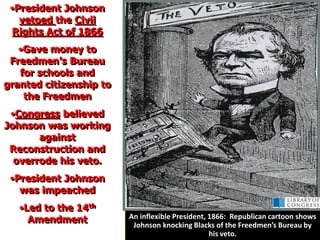 •President Johnson
vetoed the Civil
Rights Act of 1866
•Gave money to
Freedmen’s Bureau
for schools and
granted citizenship to
the Freedmen
•Congress believed
Johnson was working
against
Reconstruction and
overrode his veto.
•President Johnson
was impeached
•Led to the 14th
Amendment An inflexible President, 1866: Republican cartoon shows
Johnson knocking Blacks of the Freedmen’s Bureau by
his veto.
 