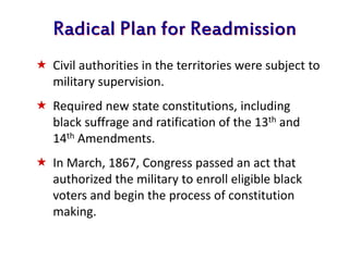 Radical Plan for Readmission
 Civil authorities in the territories were subject to
military supervision.
 Required new state constitutions, including
black suffrage and ratification of the 13th and
14th Amendments.
 In March, 1867, Congress passed an act that
authorized the military to enroll eligible black
voters and begin the process of constitution
making.
 