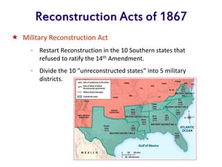 Reconstruction Acts of 1867
 Military Reconstruction Act
* Restart Reconstruction in the 10 Southern states that
refused to ratify the 14th Amendment.
* Divide the 10 “unreconstructed states” into 5 military
districts.
 