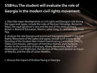 SS8H11 The student will evaluate the role of
Georgia in the modern civil rights movement.

a. Describe major developments in civil rights and Georgia’s role during
the 1940s and 1950s; include the roles of Herman Talmadge, Benjamin
Mays, the 1946 governor’s race and the end of the white primary,
Brown v. Board of Education, Martin Luther King, Jr., and the 1956 state
flag.
b. Analyze the role Georgia and prominent Georgians played in the Civil
Rights Movement of the 1960s and 1970s; include such events as the
founding of the Student Non-Violent Coordinating Committee (SNCC),
Sibley Commission, admission of Hamilton Holmes and Charlayne
Hunter to the University of Georgia, Albany Movement, March on
Washington, Civil Rights Act, the election of Maynard Jackson as mayor
of Atlanta, and the role of Lester Maddox.


c. Discuss the impact of Andrew Young on Georgia.
 