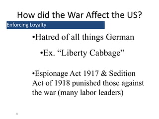 How did the War Affect the US?
31
Enforcing Loyalty
•Hatred of all things German
•Ex. “Liberty Cabbage”
•Espionage Act 1917 & Sedition
Act of 1918 punished those against
the war (many labor leaders)
 