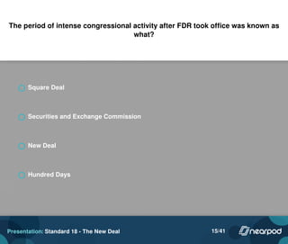 The period of intense congressional activity after FDR took office was known as
what?
Square Deal
Securities and Exchange Commission
New Deal
Hundred Days
Presentation: Standard 18 - The New Deal 15/41
 