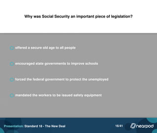 Why was Social Security an important piece of legislation?
offered a secure old age to all people
encouraged state governments to improve schools
forced the federal government to protect the unemployed
mandated the workers to be issued safety equipment
Presentation: Standard 18 - The New Deal 16/41
 