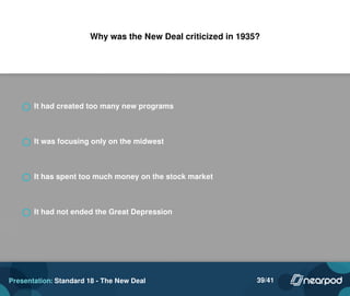 Why was the New Deal criticized in 1935?
It had created too many new programs
It was focusing only on the midwest
It has spent too much money on the stock market
It had not ended the Great Depression
Presentation: Standard 18 - The New Deal 39/41
 
