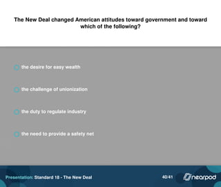 The New Deal changed American attitudes toward government and toward
which of the following?
the desire for easy wealth
the challenge of unionization
the duty to regulate industry
the need to provide a safety net
Presentation: Standard 18 - The New Deal 40/41
 
