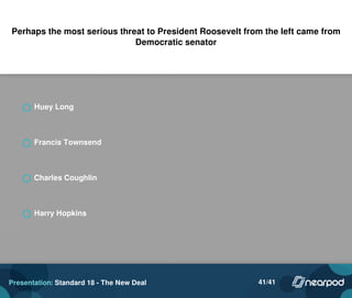 Perhaps the most serious threat to President Roosevelt from the left came from
Democratic senator
Huey Long
Francis Townsend
Charles Coughlin
Harry Hopkins
Powered by TCPDF (www.tcpdf.org)
Presentation: Standard 18 - The New Deal 41/41
 