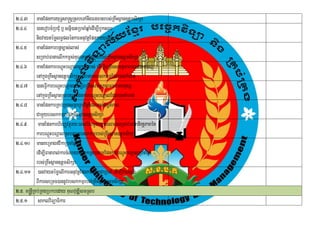 2>4>3        manEpnkaryuT§sa®sþRsbeTAnwgFnFanrbs;RKwHsßan]tþmsikSa
2>4>4        )anerobcMRbCuM b¤ snñ)atRbcaMqñaeM dIm,IbUksrub
                                  i
             nigvaytémølT§plénkarGnuvtþEpnkaryuT§sa®sþ
2>4>5 manEpnkarbnþc,as;las;
             sRmab;FanaelIkkm<s;KuNPaBépÞkñúgrbs;RKwHsßan]tþmsikSa
2>4>6 manEpnkarbNþúHbNþalc,as;las; edIm,IBRgwgsmtßPaBFnFanmnusS
             enAkñgRKwHsßan]tþmsikSa RsbtamebskkmµEdl)ankMNt;
                  ú
2>4>7 )aneFVIkarbNþúHbNþaledIm,IBRgwgsmtßPaBFnFanmnusS
             enAkñgRKwHsßanRsbtamEpnkarbNþHbNþalEdl)ankMNt;
                  ú                                ú
2>4>8 manEpnkarRKb;RKgsmÖarrUbv½nEþ dlmansgÁtPaB            i
             CamYyebskkmµrbs;RKwHsßan]tþmsikSa
2>4>9 manEpnkarhirBaØvtßúry³eBlEvgmYyc,as;las;sRmab;FananirnþPaBén þ
             karbNþHbNþalRsbtamebskkmµrbs;RKwHsßan]tþmsikSa
                     ú
2>4>10 manKeRmagfvikaRbcaMqñaM
             edIm,IFanaral;karcMNayepSg²RsbtamEpnkarbNþúHbNþalRbcaMqñaM
             rbs;RKwHsßan]tþmsikSa
2>4>11 )anvaytémøelIkarGnuvtþEpnkarnanaCaRbcaM edIm,Ivas;sÞg;
             BIkarseRmc)annUvebskkmµrbs;RKwHsßan]tþmsikSa
2>5> m®nþRI Kb;RKgRbkbeday KuNvuDÆismRsb
2>5>1 saklviTüaFikar
 